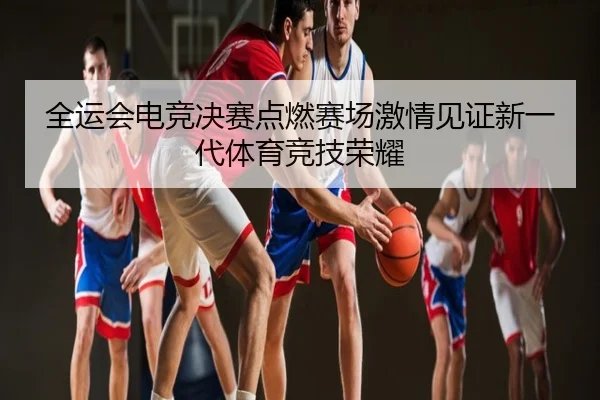 全运会电竞决赛点燃赛场激情见证新一代体育竞技荣耀