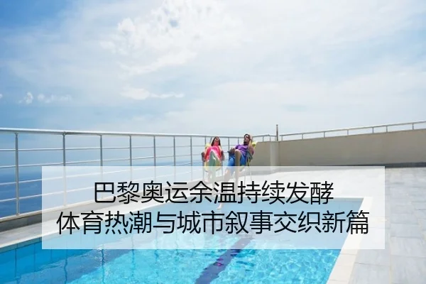 巴黎奥运余温持续发酵 体育热潮与城市叙事交织新篇