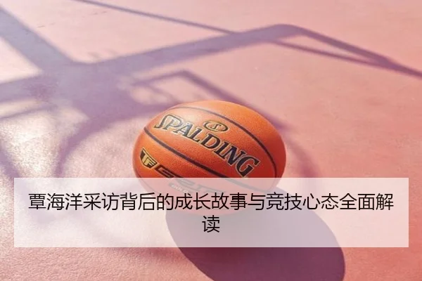 覃海洋采访背后的成长故事与竞技心态全面解读