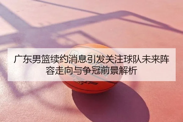 广东男篮续约消息引发关注球队未来阵容走向与争冠前景解析