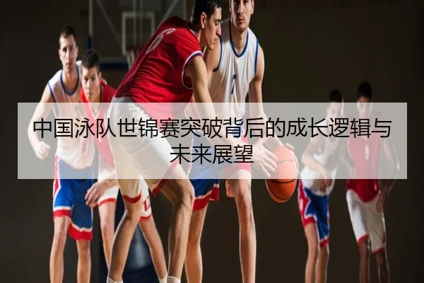中国泳队世锦赛突破背后的成长逻辑与未来展望