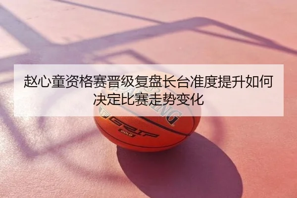 赵心童资格赛晋级复盘长台准度提升如何决定比赛走势变化
