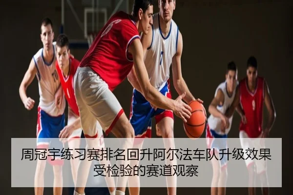 周冠宇练习赛排名回升阿尔法车队升级效果受检验的赛道观察