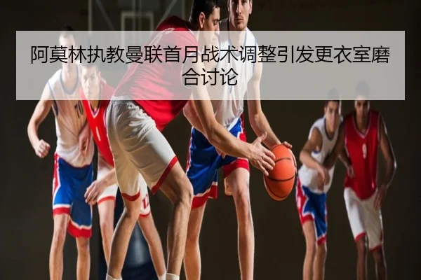 阿莫林执教曼联首月战术调整引发更衣室磨合讨论