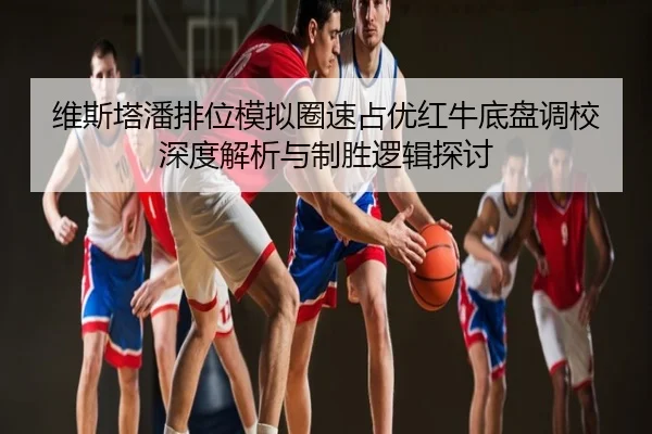维斯塔潘排位模拟圈速占优红牛底盘调校深度解析与制胜逻辑探讨